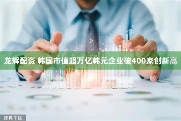 龙辉配资 韩国市值超万亿韩元企业破400家创新高
